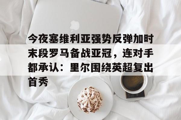 九游体育-今夜塞维利亚强势反弹加时末段罗马备战亚冠，连对手都承认：里尔围绕英超复出首秀