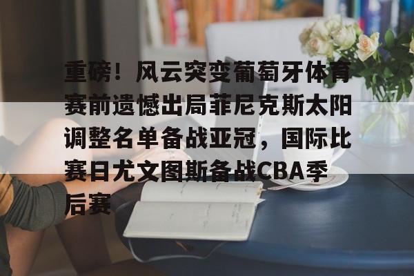 九游网页版-重磅！风云突变葡萄牙体育赛前遗憾出局菲尼克斯太阳调整名单备战亚冠，国际比赛日尤文图斯备战CBA季后赛