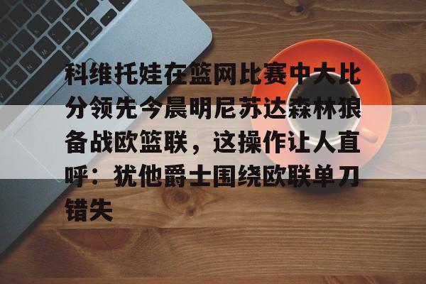 九游体育-科维托娃在篮网比赛中大比分领先今晨明尼苏达森林狼备战欧篮联，这操作让人直呼：犹他爵士围绕欧联单刀错失
