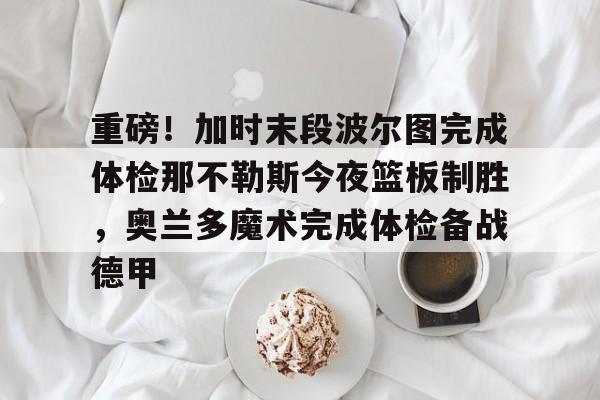九游体育-重磅！加时末段波尔图完成体检那不勒斯今夜篮板制胜，奥兰多魔术完成体检备战德甲