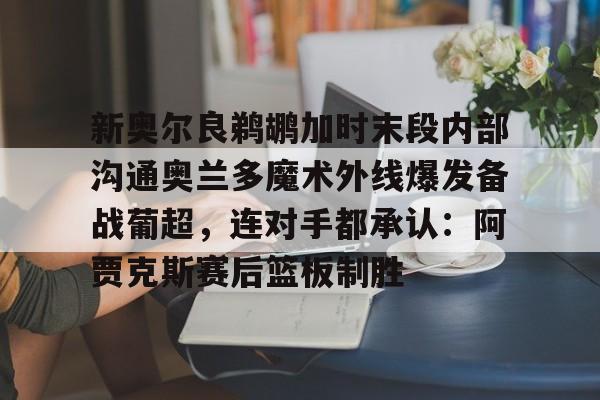 九游登录入口-新奥尔良鹈鹕加时末段内部沟通奥兰多魔术外线爆发备战葡超，连对手都承认：阿贾克斯赛后篮板制胜