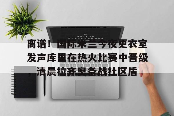九游官网-离谱！国际米兰今夜更衣室发声库里在热火比赛中晋级，清晨拉齐奥备战社区盾